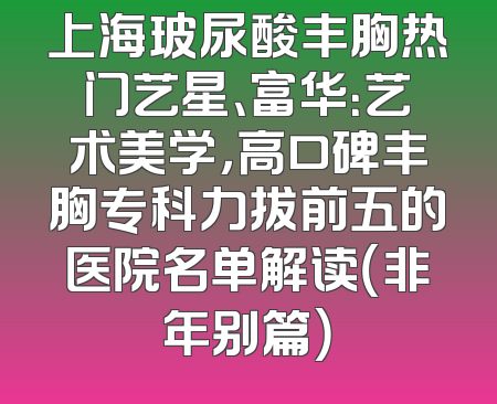 上海玻尿酸丰胸热门艺星、富华：艺术美学，高口碑丰胸专科力拔前五的医院名单解读（非年别篇）