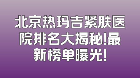 北京热玛吉紧肤医院排名大揭秘！最新榜单曝光！
