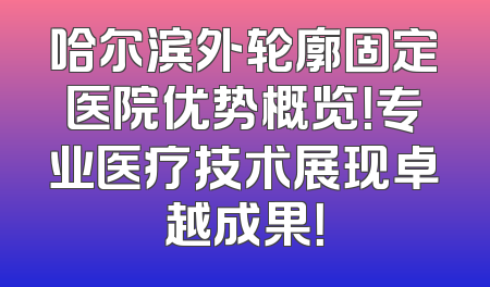 哈尔滨外轮廓固定医院优势概览！专业医疗技术展现卓越成果！