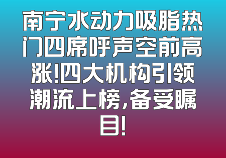 南宁水动力吸脂热门四席呼声空前高涨！四大机构引领潮流上榜，备受瞩目！