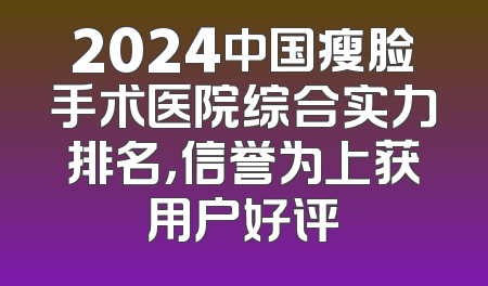 2024中国瘦脸手术医院综合实力排名，信誉为上获用户好评