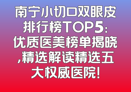 南宁小切口双眼皮排行榜TOP5：优质医美榜单揭晓，精选解读精选五大权威医院！