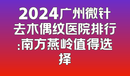 2024广州微针去木偶纹医院排行：南方燕岭值得选择