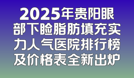 2025年贵阳眼部下睑脂肪填充实力人气医院排行榜及价格表全新出炉