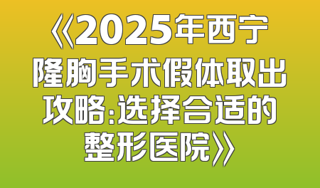 《2025年西宁隆胸手术假体取出攻略：选择合适的整形医院》
