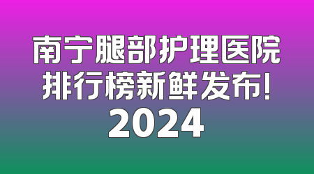 南宁腿部护理医院排行榜新鲜发布!2024