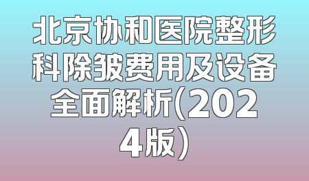 北京协和医院整形科除皱费用及设备全面解析（2024版）