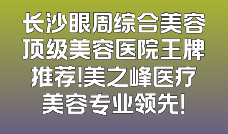 长沙眼周综合美容顶级美容医院王牌推荐！美之峰医疗美容专业领先！
