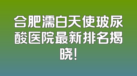 合肥濡白天使玻尿酸医院最新排名揭晓！