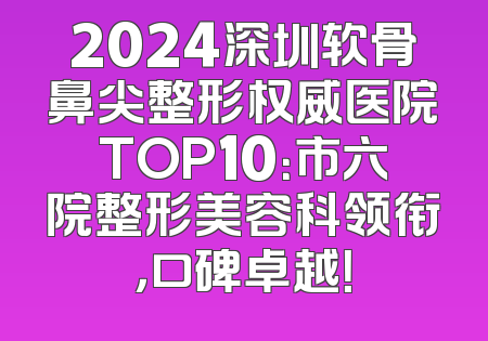 2024深圳软骨鼻尖整形权威医院TOP10：市六院整形美容科领衔，口碑卓越！