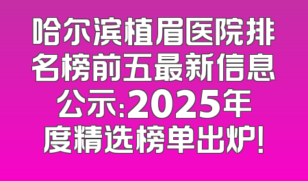 哈尔滨植眉医院排名榜前五最新信息公示：2025年度精选榜单出炉！