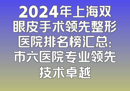 2024年上海双眼皮手术领先整形医院排名榜汇总：市六医院专业领先技术卓越
