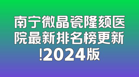 南宁微晶瓷隆颏医院最新排名榜更新！2024版