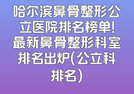 哈尔滨鼻骨整形公立医院排名榜单！最新鼻骨整形科室排名出炉（公立科排名）