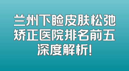 兰州下睑皮肤松弛矫正医院排名前五深度解析!
