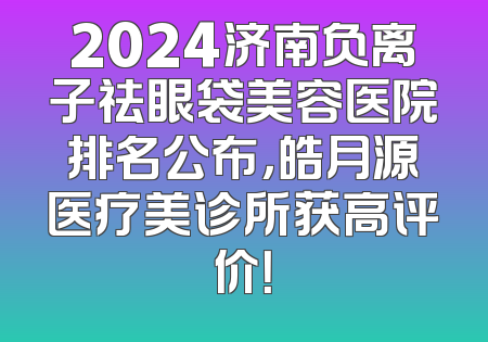 2024济南负离子祛眼袋美容医院排名公布，皓月源医疗美诊所获高评价！