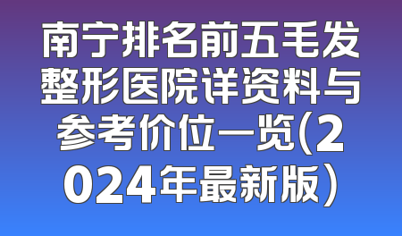 南宁排名前五毛发整形医院详资料与参考价位一览（2024年最新版）