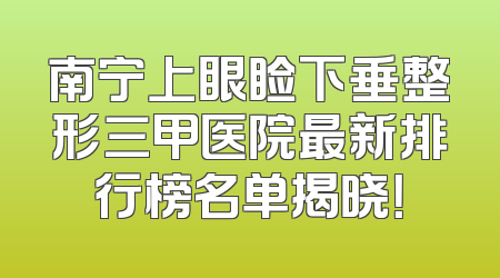 南宁上眼睑下垂整形三甲医院最新排行榜名单揭晓！