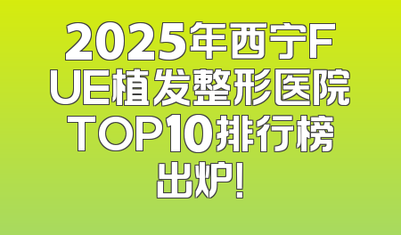 2025年西宁FUE植发整形医院TOP10排行榜出炉！