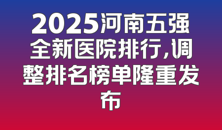 2025河南五强全新医院排行，调整排名榜单隆重发布