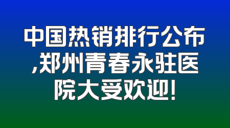 中国热销排行公布，郑州青春永驻医院大受欢迎！