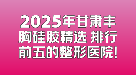 2025年甘肃丰胸硅胶精选 排行前五的整形医院！