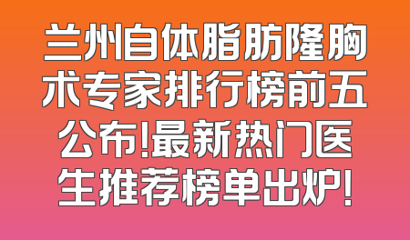 兰州自体脂肪隆胸术专家排行榜前五公布！最新热门医生推荐榜单出炉！