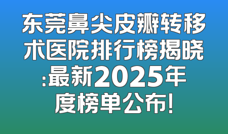 东莞鼻尖皮瓣转移术医院排行榜揭晓：最新2025年度榜单公布！