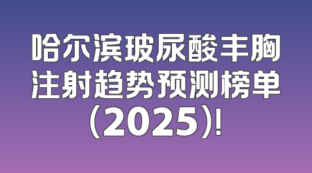 哈尔滨玻尿酸丰胸注射趋势预测榜单（2025）!