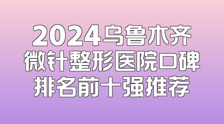 2024乌鲁木齐微针整形医院口碑排名前十强推荐