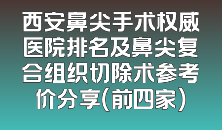 西安鼻尖手术权威医院排名及鼻尖复合组织切除术参考价分享（前四家）