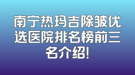 南宁热玛吉除皱优选医院排名榜前三名介绍！