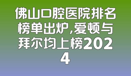 佛山口腔医院排名榜单出炉，爱顿与拜尔均上榜2024