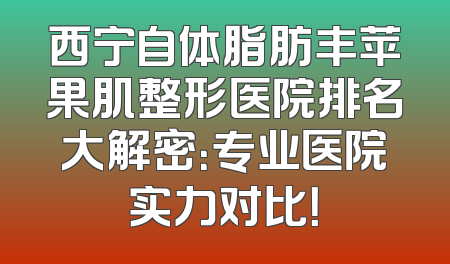 西宁自体脂肪丰苹果肌整形医院排名大解密：专业医院实力对比！