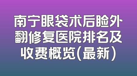 南宁眼袋术后睑外翻修复医院排名及收费概览（最新）