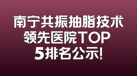南宁共振抽脂技术领先医院TOP 5排名公示！