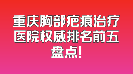 重庆胸部疤痕治疗医院权威排名前五盘点！