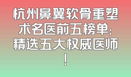 杭州鼻翼软骨重塑术名医前五榜单：精选五大权威医师！