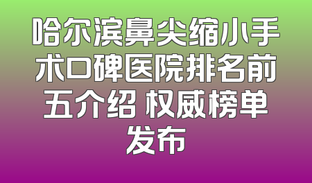 哈尔滨鼻尖缩小手术口碑医院排名前五介绍 权威榜单发布