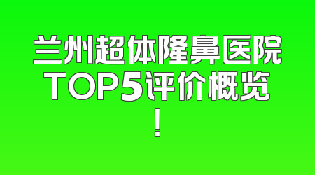 兰州超体隆鼻医院TOP5评价概览！