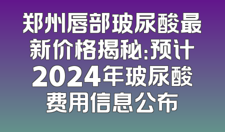 郑州唇部玻尿酸最新价格揭秘：预计2024年玻尿酸费用信息公布