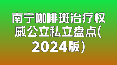 南宁咖啡斑治疗权威公立私立盘点（2024版）