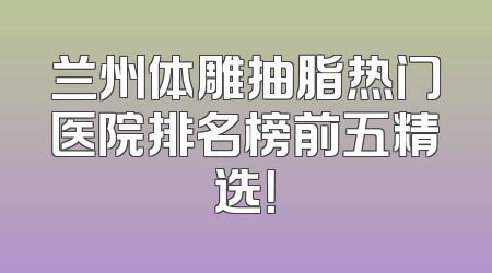 兰州体雕抽脂热门医院排名榜前五精选！