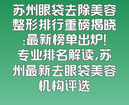 苏州眼袋去除美容整形排行重磅揭晓：最新榜单出炉！专业排名解读，苏州最新去眼袋美容机构评选