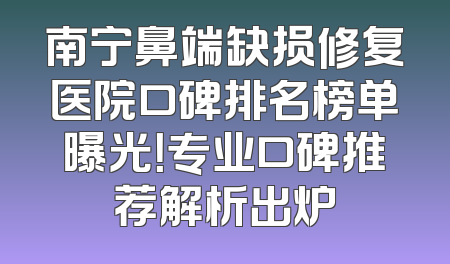 南宁鼻端缺损修复医院口碑排名榜单曝光！专业口碑推荐解析出炉