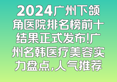 2024广州下颌角医院排名榜前十结果正式发布！广州名韩医疗美容实力盘点，人气推荐