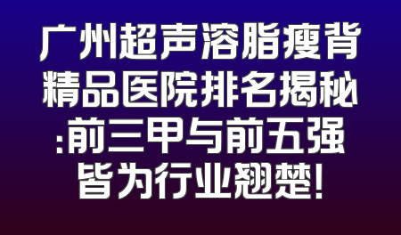 广州超声溶脂瘦背精品医院排名揭秘：前三甲与前五强皆为行业翘楚！