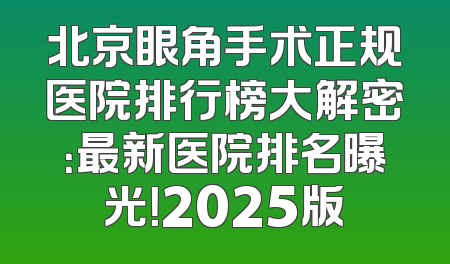 北京眼角手术正规医院排行榜大解密：最新医院排名曝光！2025版