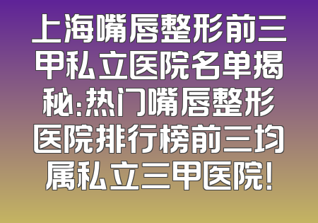 上海嘴唇整形前三甲私立医院名单揭秘：热门嘴唇整形医院排行榜前三均属私立三甲医院！