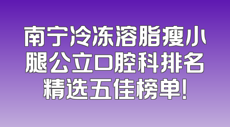 南宁冷冻溶脂瘦小腿公立口腔科排名精选五佳榜单！